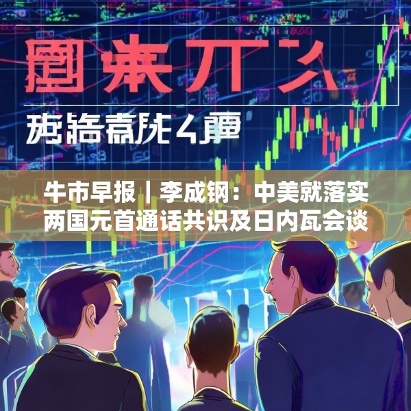 牛市早报｜李成钢：中美就落实两国元首通话共识及日内瓦会谈共识达成框架