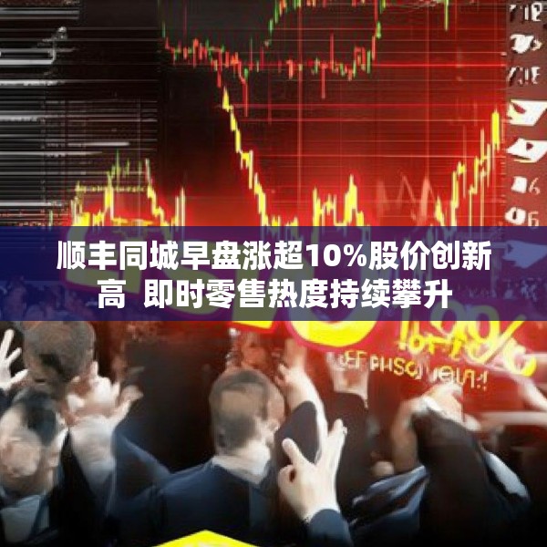 顺丰同城早盘涨超10%股价创新高  即时零售热度持续攀升