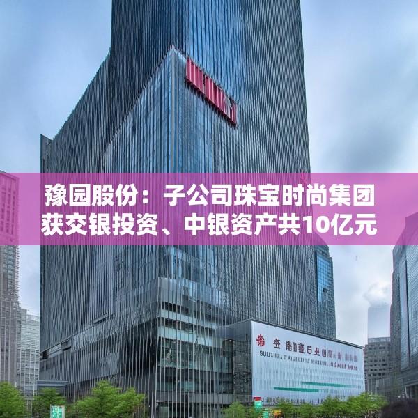 豫园股份：子公司珠宝时尚集团获交银投资、中银资产共10亿元投资