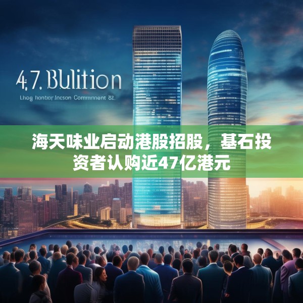 海天味业启动港股招股，基石投资者认购近47亿港元