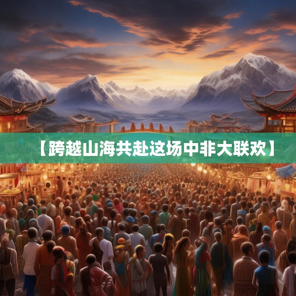 【跨越山海共赴这场中非大联欢】