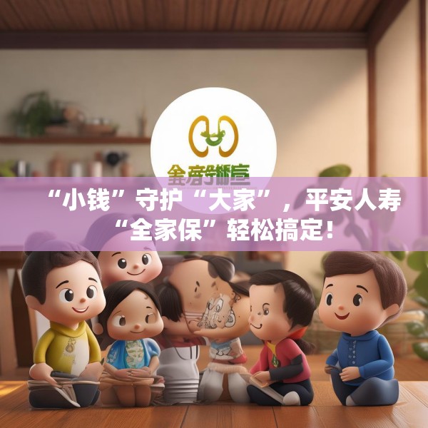 “小钱”守护“大家”，平安人寿“全家保”轻松搞定！