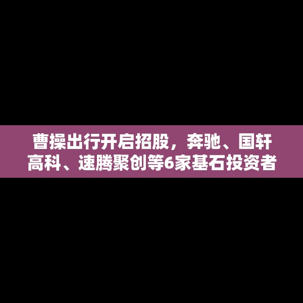 曹操出行开启招股，奔驰、国轩高科、速腾聚创等6家基石投资者认购9.5亿港元