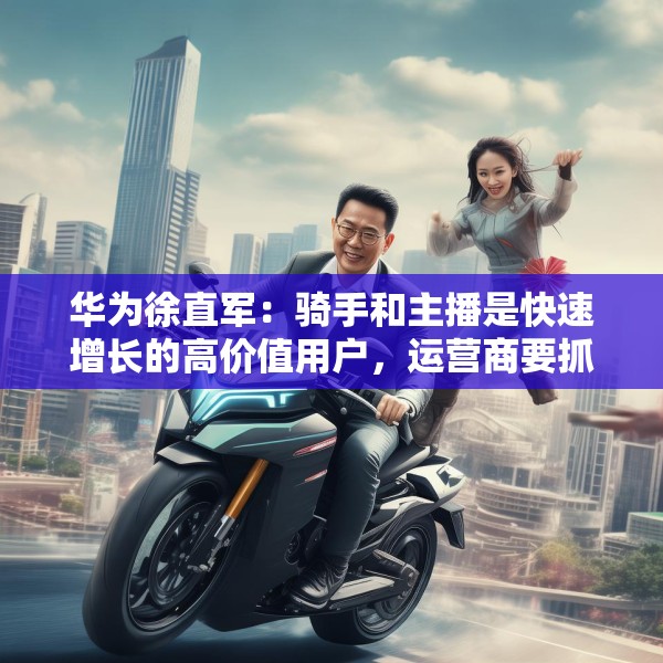 华为徐直军：骑手和主播是快速增长的高价值用户，运营商要抓住“成长性”需求