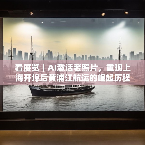 看展览｜AI激活老照片，重现上海开埠后黄浦江航运的崛起历程