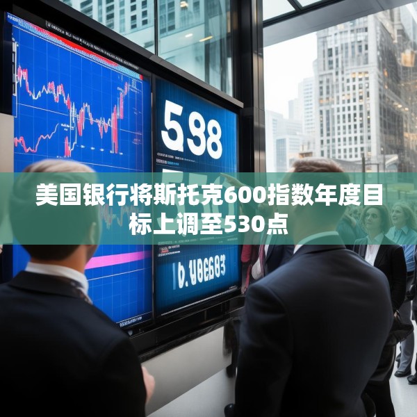 美国银行将斯托克600指数年度目标上调至530点