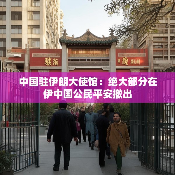 中国驻伊朗大使馆：绝大部分在伊中国公民平安撤出