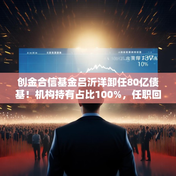 创金合信基金吕沂洋卸任80亿债基！机构持有占比100%，任职回报达14%
