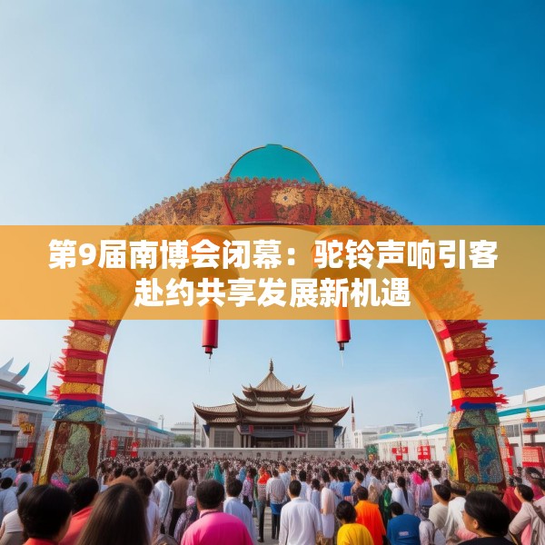 第9届南博会闭幕：驼铃声响引客赴约共享发展新机遇