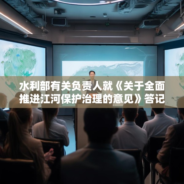 水利部有关负责人就《关于全面推进江河保护治理的意见》答记者问