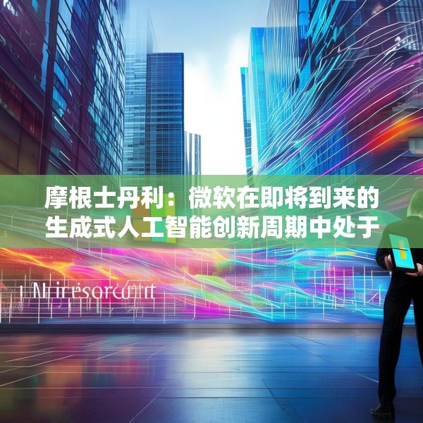 摩根士丹利：微软在即将到来的生成式人工智能创新周期中处于有利地位