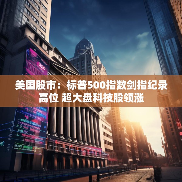 美国股市：标普500指数剑指纪录高位 超大盘科技股领涨