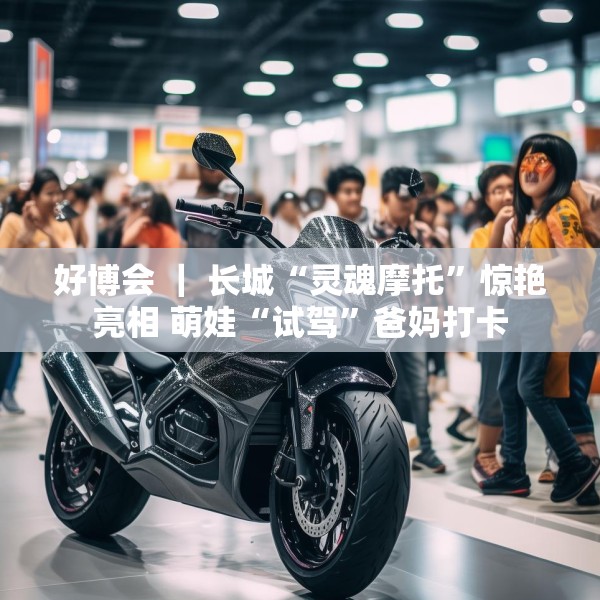 好博会 ｜ 长城“灵魂摩托”惊艳亮相 萌娃“试驾”爸妈打卡