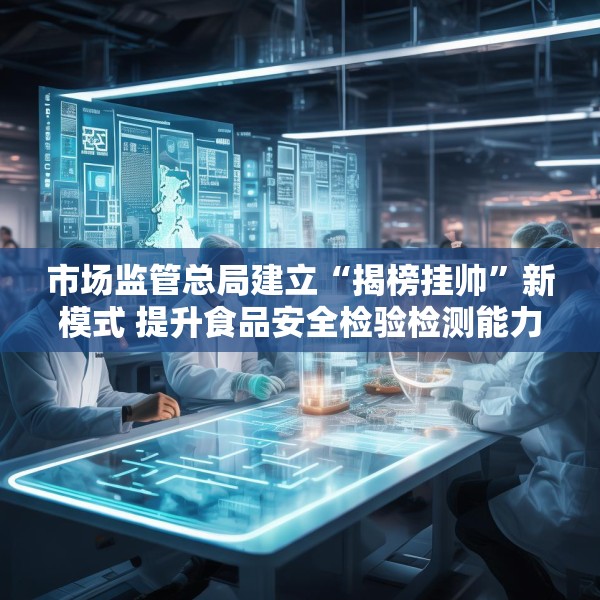 市场监管总局建立“揭榜挂帅”新模式 提升食品安全检验检测能力