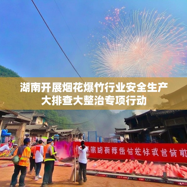 湖南开展烟花爆竹行业安全生产大排查大整治专项行动