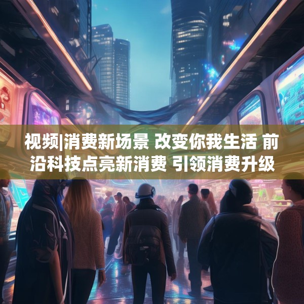 视频|消费新场景 改变你我生活 前沿科技点亮新消费 引领消费升级新趋势