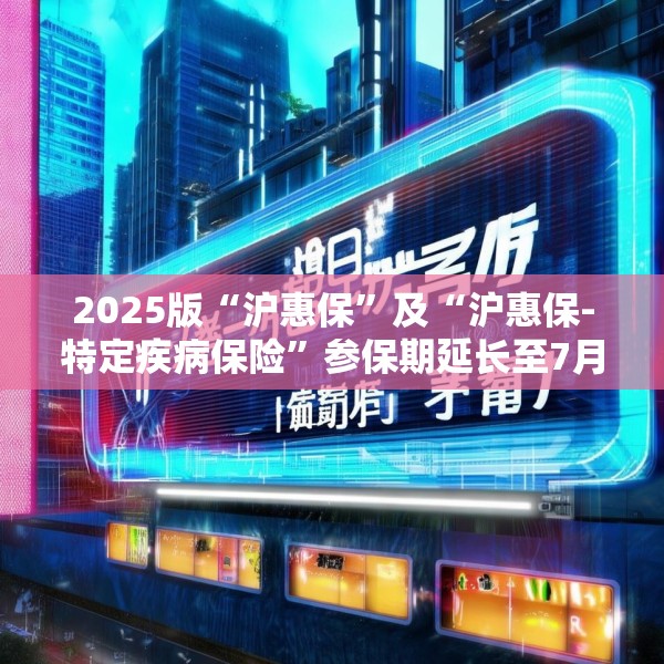 2025版“沪惠保”及“沪惠保-特定疾病保险”参保期延长至7月31日