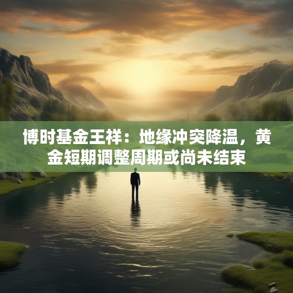 博时基金王祥：地缘冲突降温，黄金短期调整周期或尚未结束