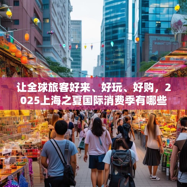 让全球旅客好来、好玩、好购，2025上海之夏国际消费季有哪些亮点？