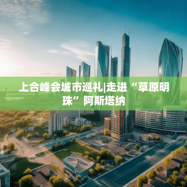 上合峰会城市巡礼|走进“草原明珠”阿斯塔纳