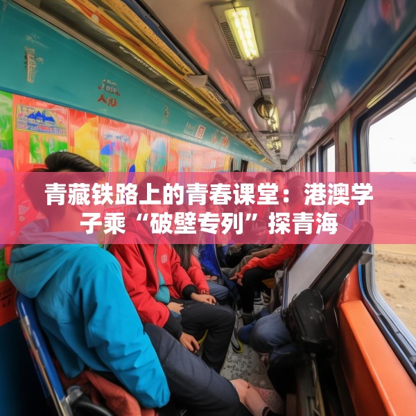 青藏铁路上的青春课堂：港澳学子乘“破壁专列”探青海