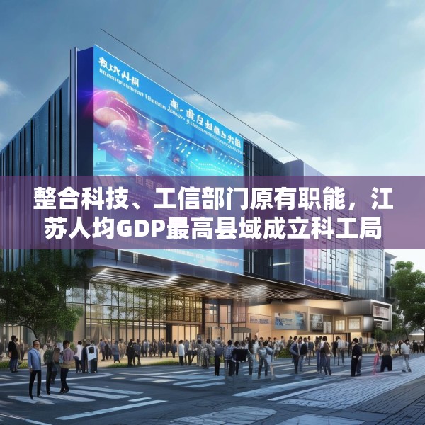 整合科技、工信部门原有职能，江苏人均GDP最高县域成立科工局