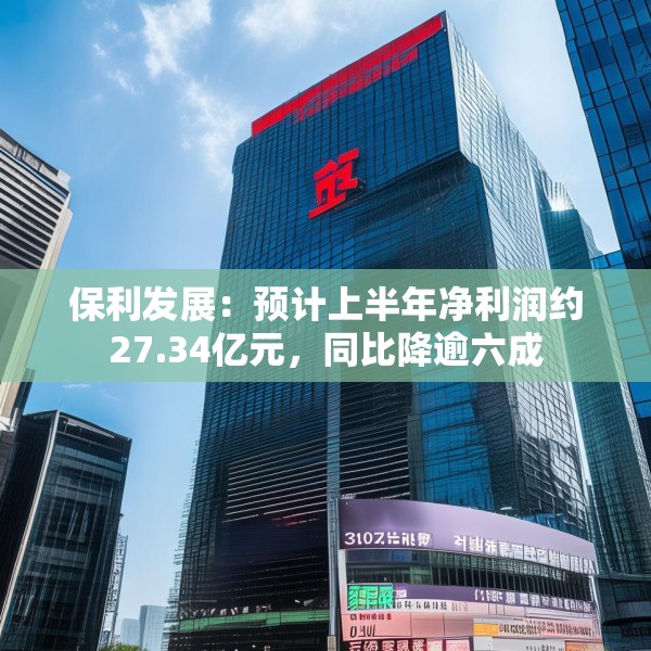 保利发展：预计上半年净利润约27.34亿元，同比降逾六成
