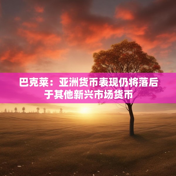 巴克莱：亚洲货币表现仍将落后于其他新兴市场货币