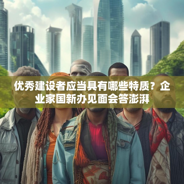 优秀建设者应当具有哪些特质？企业家国新办见面会答澎湃