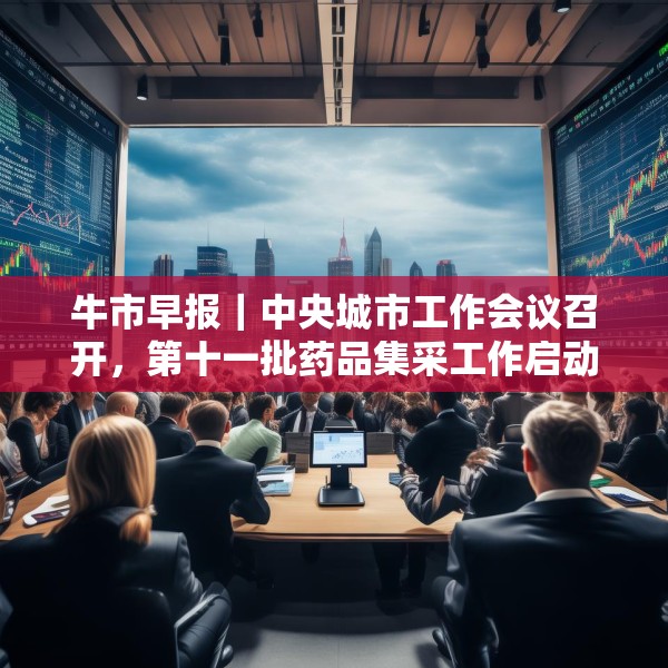 牛市早报｜中央城市工作会议召开，第十一批药品集采工作启动