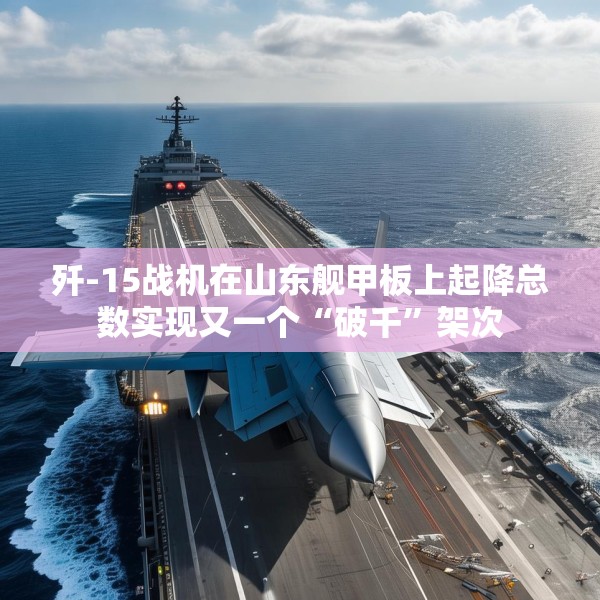歼-15战机在山东舰甲板上起降总数实现又一个“破千”架次