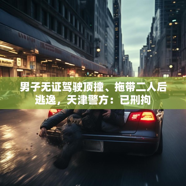男子无证驾驶顶撞、拖带二人后逃逸，天津警方：已刑拘