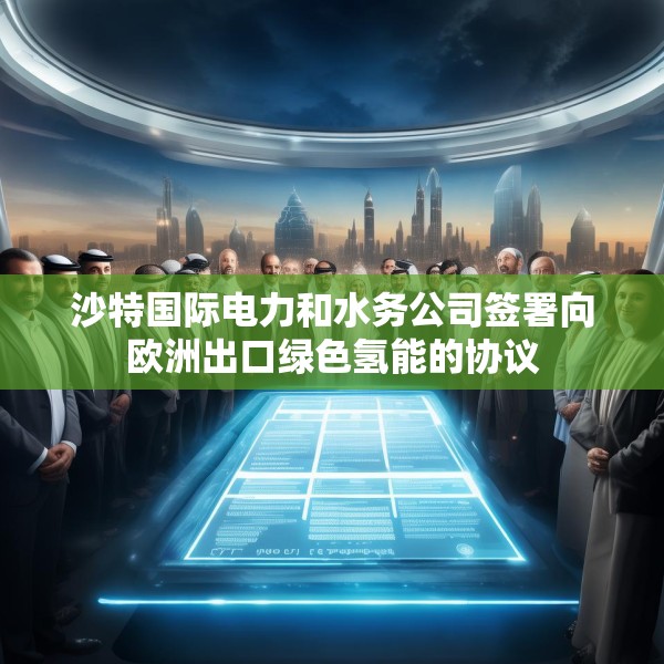 沙特国际电力和水务公司签署向欧洲出口绿色氢能的协议