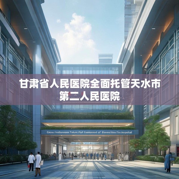 甘肃省人民医院全面托管天水市第二人民医院